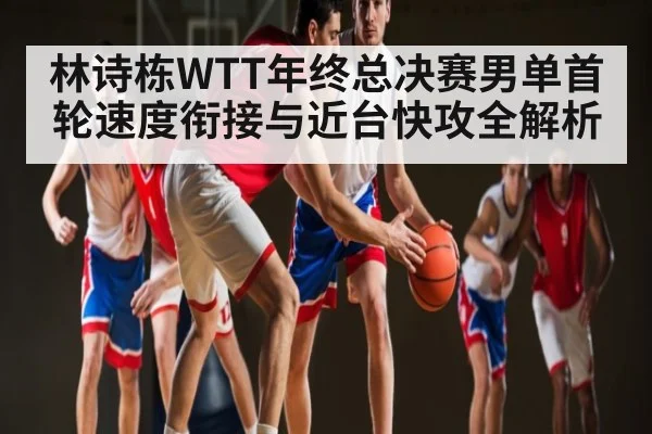 林诗栋WTT年终总决赛男单首轮速度衔接与近台快攻全解析