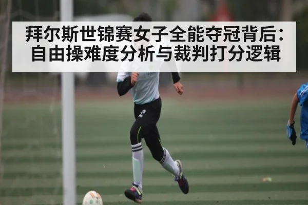 拜尔斯世锦赛女子全能夺冠背后：自由操难度分析与裁判打分逻辑
