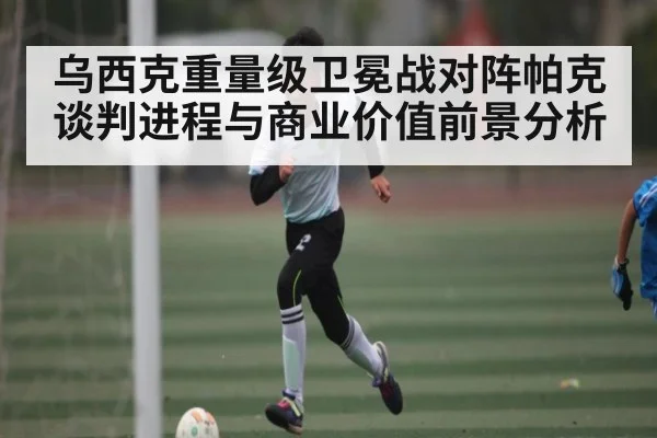 乌西克重量级卫冕战对阵帕克谈判进程与商业价值前景分析